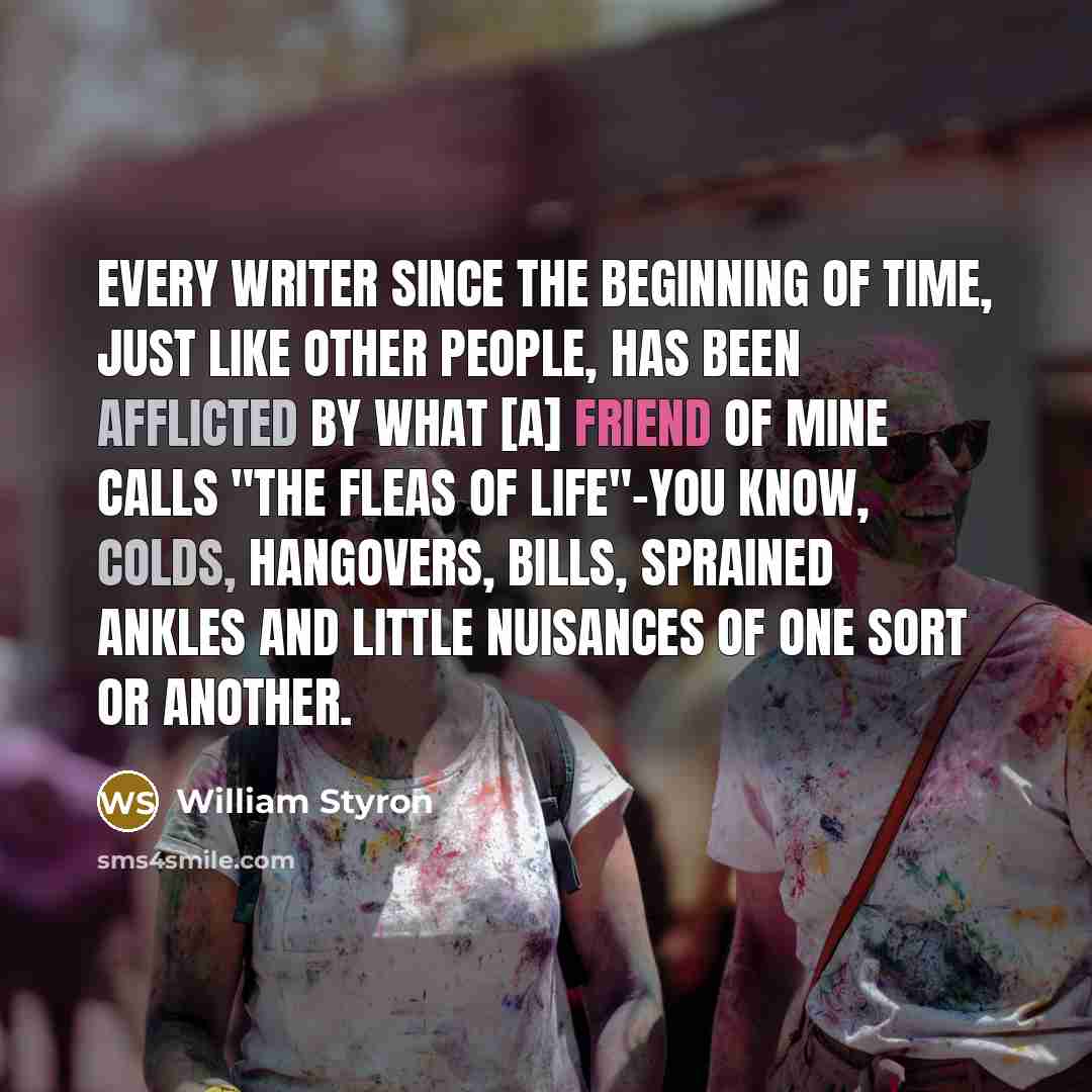 “Every writer since the beginning of time, just like other people, has been afflicted by what [a] friend of mine calls "the fleas of life"-you know, colds, hangovers, bills, sprained ankles and little nuisances of one sort or another.” quote by William Styron