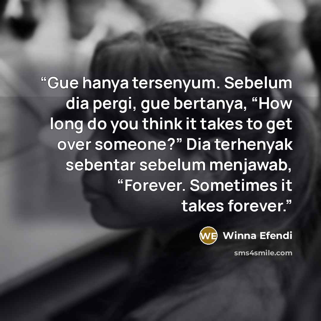 “Gue hanya tersenyum. Sebelum dia pergi, gue bertanya, “How long do you think it takes to get over someone?” Dia terhenyak sebentar sebelum menjawab, “Forever. Sometimes it takes forever.” quote by Winna Efendi