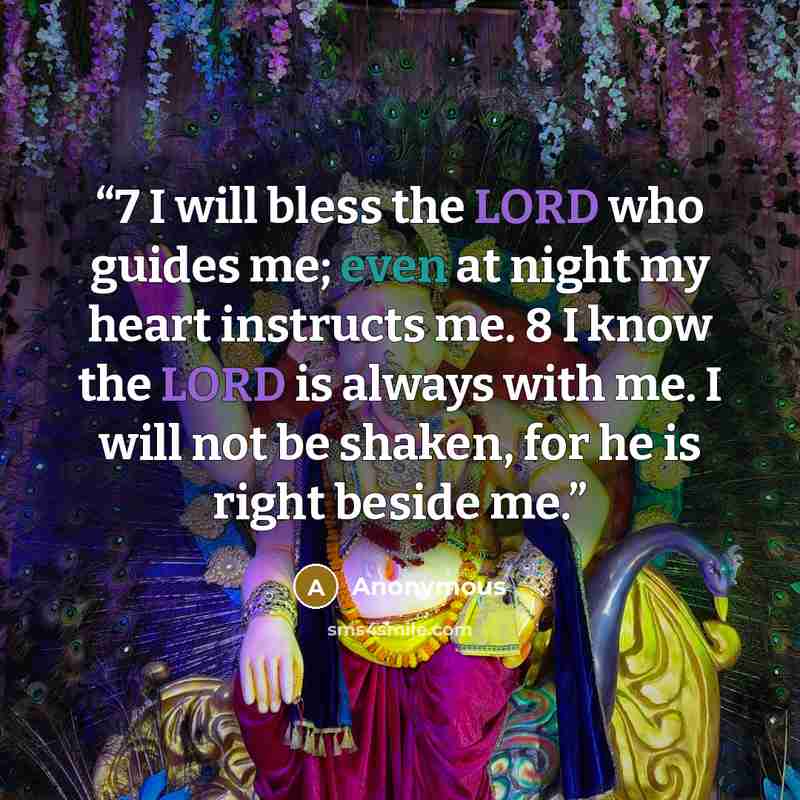 “7 I will bless the LORD who guides me; even at night my heart instructs me. 8 I know the LORD is always with me. I will not be shaken, for he is right beside me.” quote by Anonymous