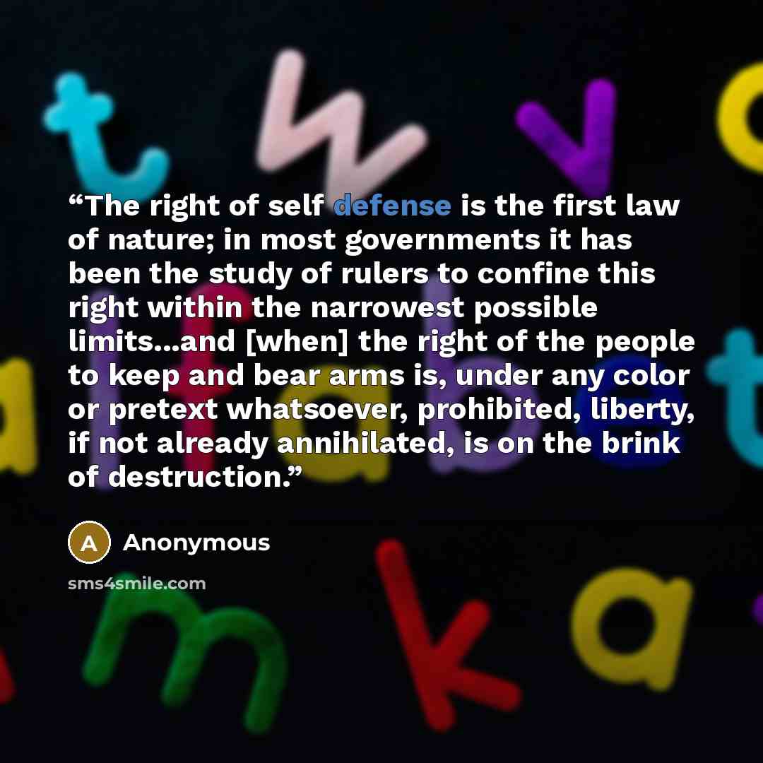 “The right of self defense is the first law of nature; in most governments it has been the study of rulers to confine this right within the narrowest possible limits...and [when] the right of the people to keep and bear arms is, under any color or pretext whatsoever, prohibited, liberty, if not…” quote by Anonymous