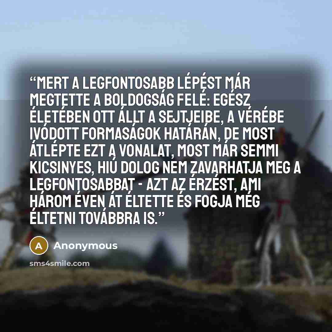 “Mert a legfontosabb lépést már megtette a boldogság felé: egész életében ott állt a sejtjeibe, a vérébe ivódott formaságok határán, de most átlépte ezt a vonalat, most már semmi kicsinyes, hiú dolog nem zavarhatja meg a legfontosabbat - azt az érzést, ami három éven át éltette és fogja még éltetni…” quote by Anonymous