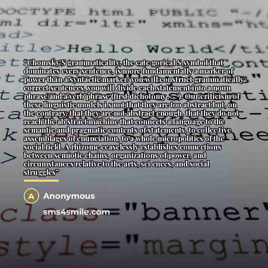 “Chomsky'S grammaticality, the cate­ gorical S symbol that dominates every sentence, is more fundamentally a marker of power than a syntactic marker: you will construct grammatically correct sentences, you will divide each statement into a noun phrase and a verb phrase (first dichotomy . . . ). Our…” quote by Anonymous