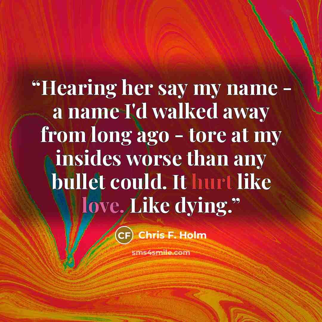 “Hearing her say my name - a name I'd walked away from long ago - tore at my insides worse than any bullet could. It hurt like love. Like dying.” quote by Chris F. Holm