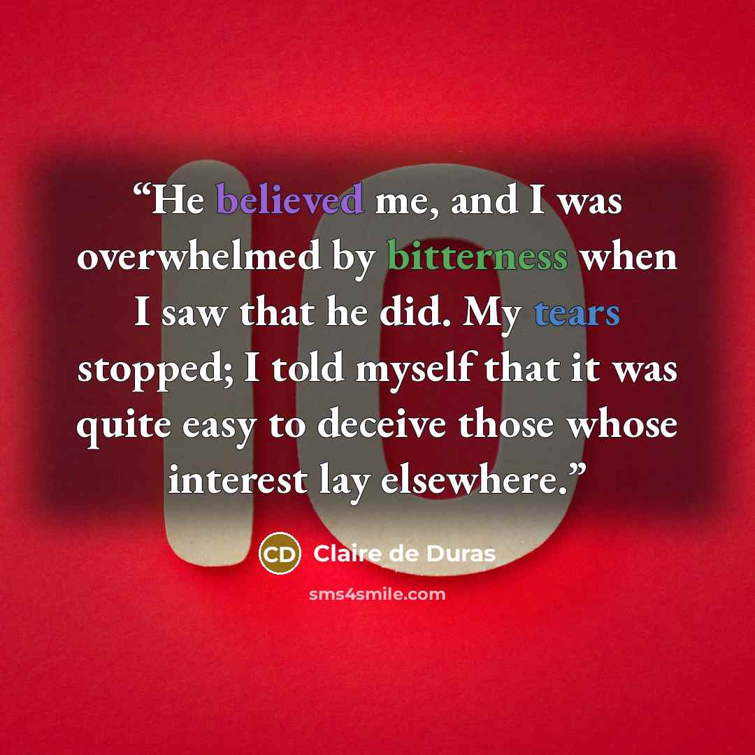 “He believed me, and I was overwhelmed by bitterness when I saw that he did. My tears stopped; I told myself that it was quite easy to deceive those whose interest lay elsewhere.” quote by Claire de Duras