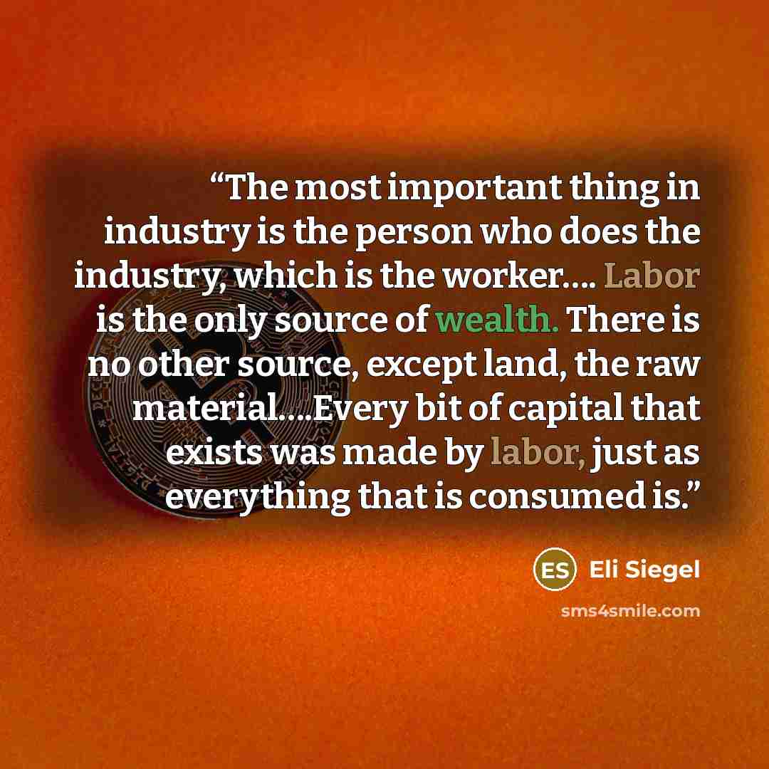 “The most important thing in industry is the person who does the industry, which is the worker…. Labor is the only source of wealth. There is no other source, except land, the raw material….Every bit of capital that exists was made by labor, just as everything that is consumed is.” quote by Eli Siegel