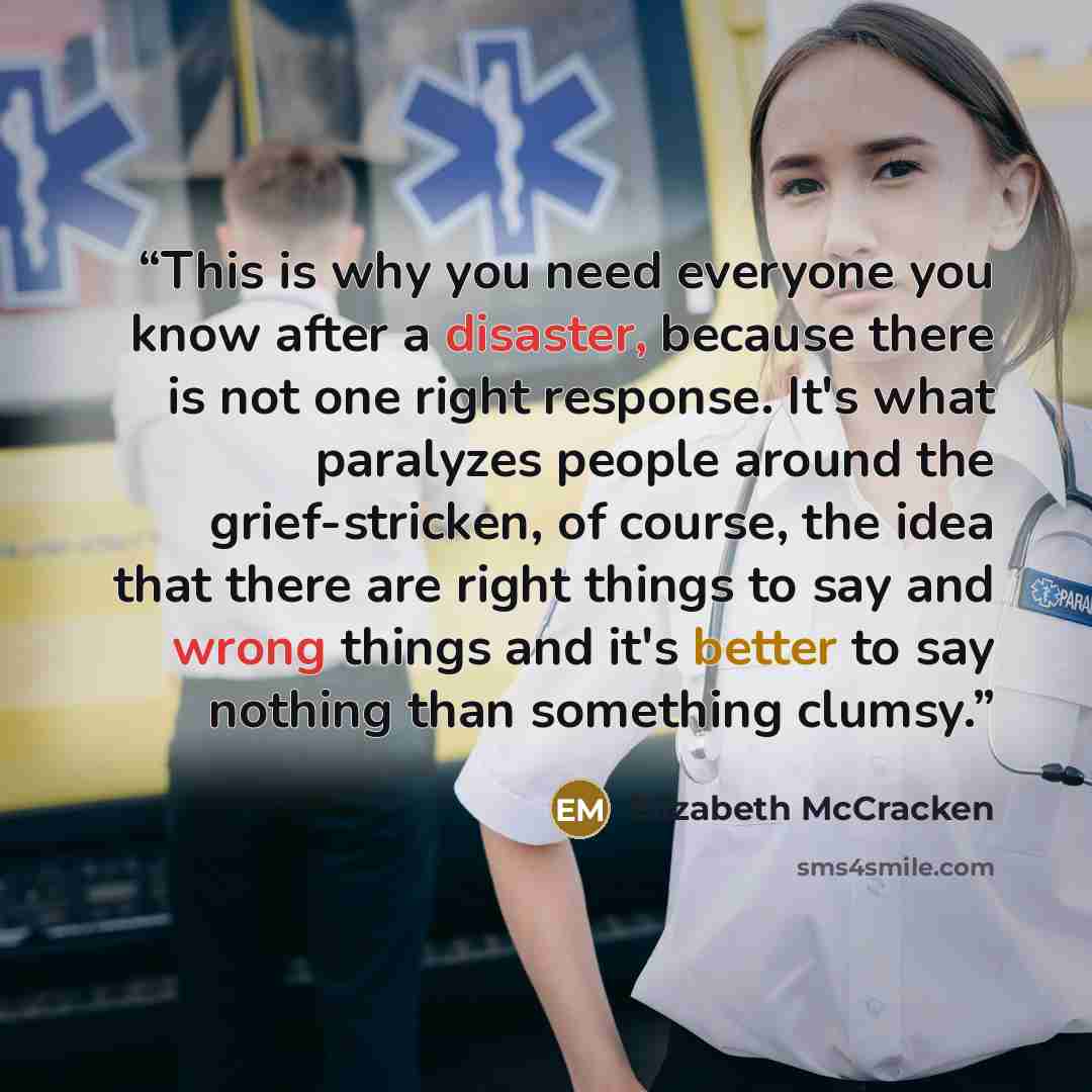 “This is why you need everyone you know after a disaster, because there is not one right response. It's what paralyzes people around the grief-stricken, of course, the idea that there are right things to say and wrong things and it's better to say nothing than something clumsy.” quote by Elizabeth McCracken