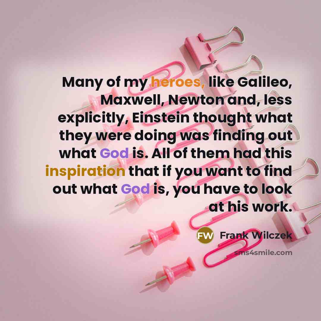 “Many of my heroes, like Galileo, Maxwell, Newton and, less explicitly, Einstein thought what they were doing was finding out what God is. All of them had this inspiration that if you want to find out what God is, you have to look at his work.” quote by Frank Wilczek