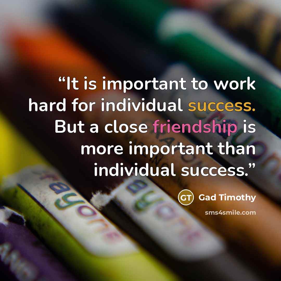 “It is important to work hard for individual success. But a close friendship is more important than individual success.” quote by Gad Timothy