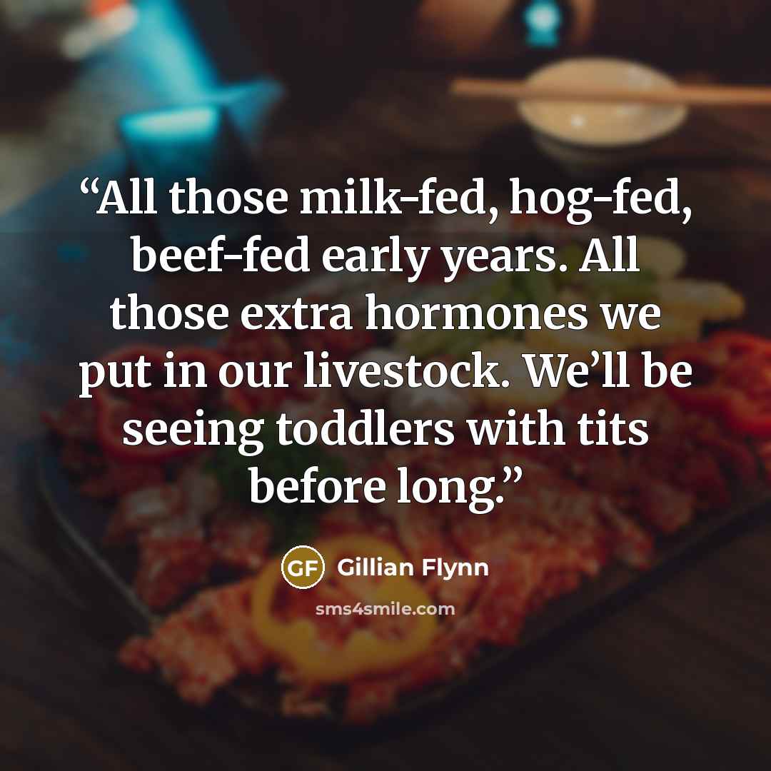 “All those milk-fed, hog-fed, beef-fed early years. All those extra hormones we put in our livestock. We’ll be seeing toddlers with tits before long.” quote by Gillian Flynn