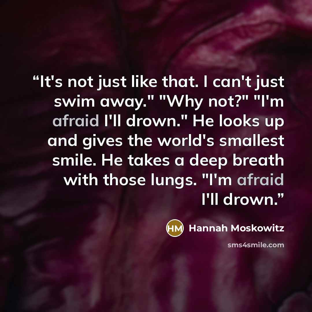 “It's not just like that. I can't just swim away." "Why not?" "I'm afraid I'll drown." He looks up and gives the world's smallest smile. He takes a deep breath with those lungs. "I'm afraid I'll drown.” quote by Hannah Moskowitz