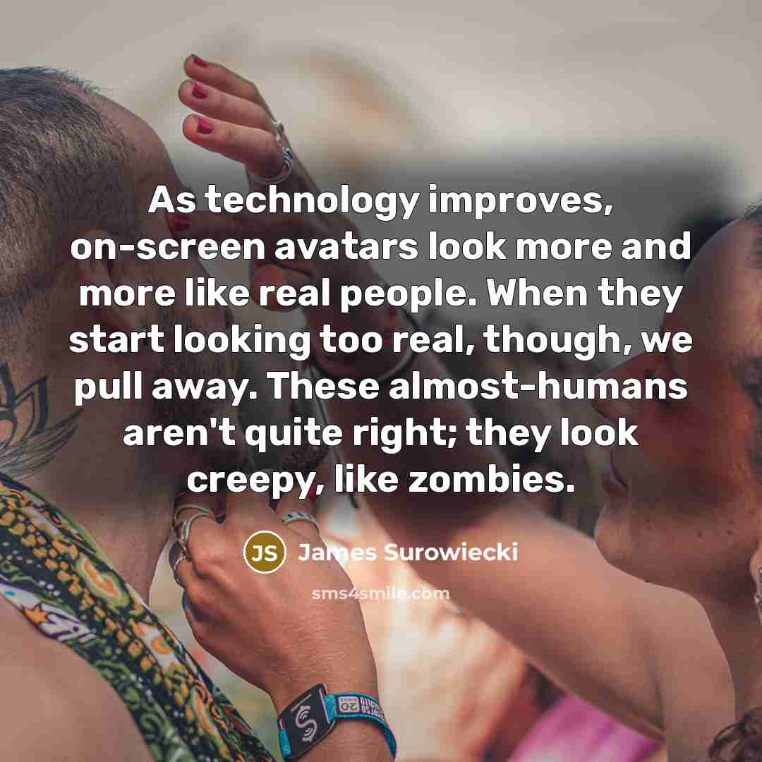 “As technology improves, on-screen avatars look more and more like real people. When they start looking too real, though, we pull away. These almost-humans aren't quite right; they look creepy, like zombies.” quote by James Surowiecki