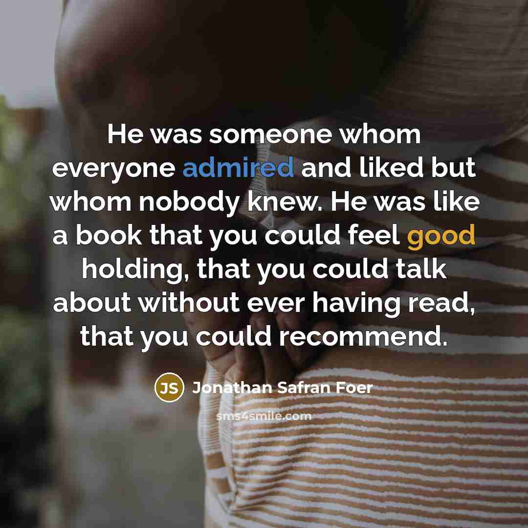 “He was someone whom everyone admired and liked but whom nobody knew. He was like a book that you could feel good holding, that you could talk about without ever having read, that you could recommend.” quote by Jonathan Safran Foer