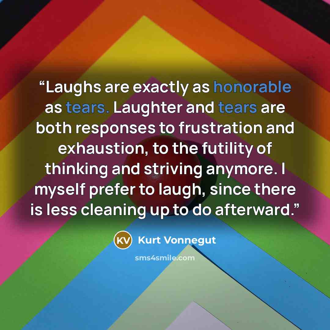 “Laughs are exactly as honorable as tears. Laughter and tears are both responses to frustration and exhaustion, to the futility of thinking and striving anymore. I myself prefer to laugh, since there is less cleaning up to do afterward.” quote by Kurt Vonnegut