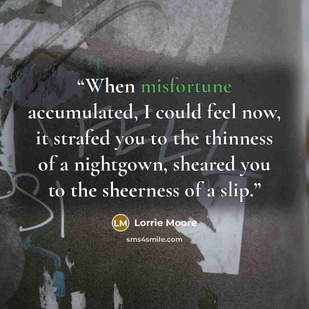 “When misfortune accumulated, I could feel now, it strafed you to the thinness of a nightgown, sheared you to the sheerness of a slip.” quote by Lorrie Moore