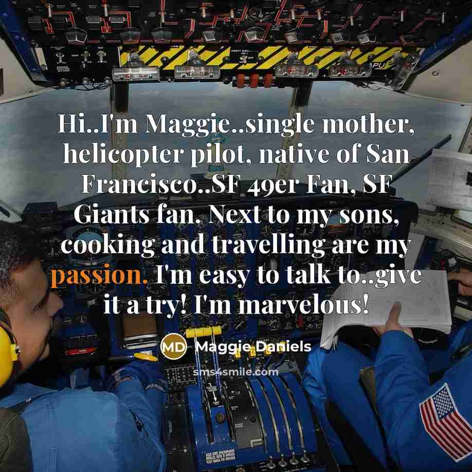“Hi..I'm Maggie..single mother, helicopter pilot, native of San Francisco..SF 49er Fan, SF Giants fan. Next to my sons, cooking and travelling are my passion. I'm easy to talk to..give it a try! I'm marvelous!” quote by Maggie Daniels