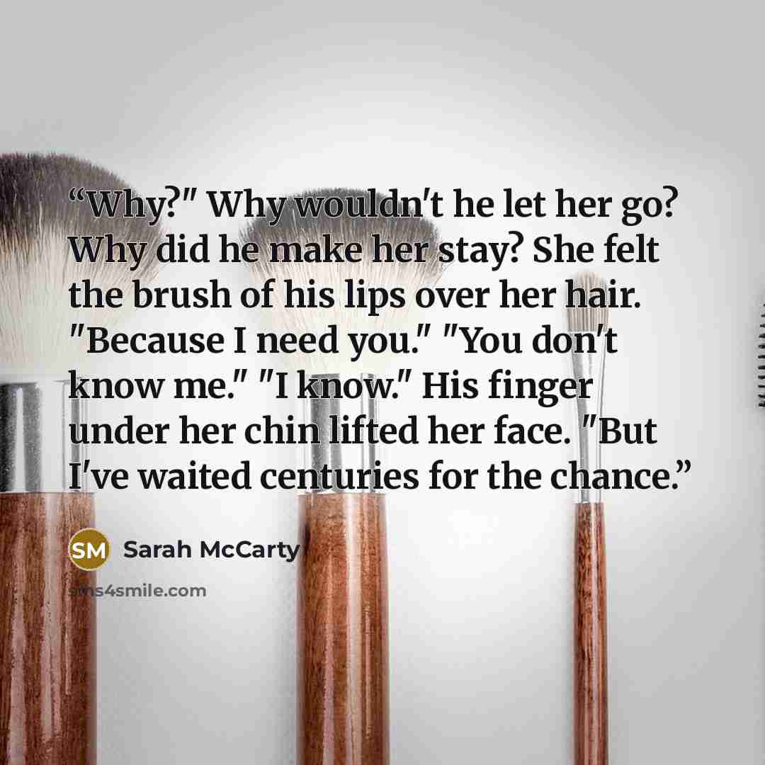 “Why?" Why wouldn't he let her go? Why did he make her stay? She felt the brush of his lips over her hair. "Because I need you." "You don't know me." "I know." His finger under her chin lifted her face. "But I've waited centuries for the chance.” quote by Sarah McCarty