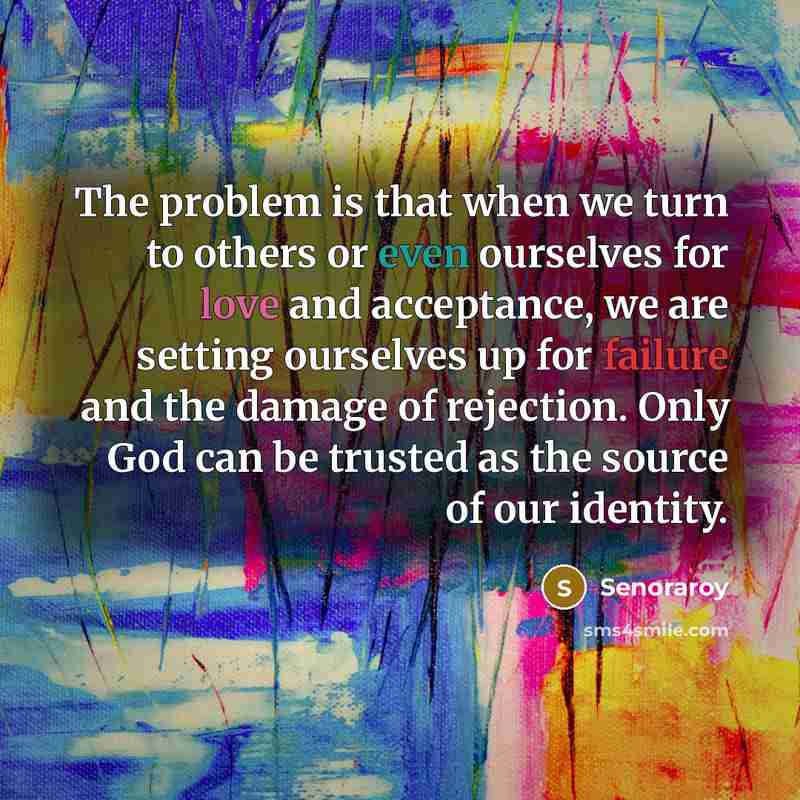 “The problem is that when we turn to others or even ourselves for love and acceptance, we are setting ourselves up for failure and the damage of rejection. Only God can be trusted as the source of our identity.” quote by Senoraroy