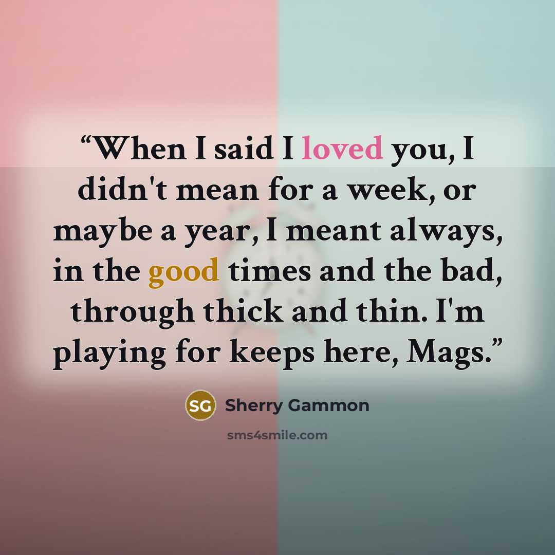 “When I said I loved you, I didn't mean for a week, or maybe a year, I meant always, in the good times and the bad, through thick and thin. I'm playing for keeps here, Mags.” quote by Sherry Gammon