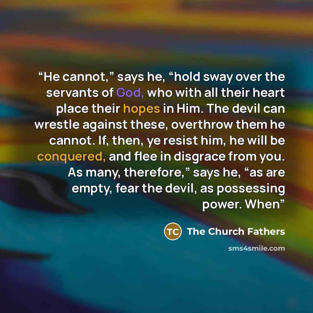 “He cannot,” says he, “hold sway over the servants of God, who with all their heart place their hopes in Him. The devil can wrestle against these, overthrow them he cannot. If, then, ye resist him, he will be conquered, and flee in disgrace from you. As many, therefore,” says he, “as are empty…” quote by The Church Fathers