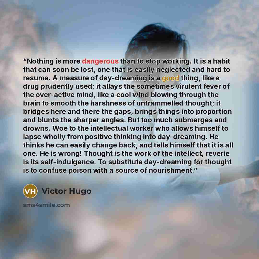 “Nothing is more dangerous than to stop working. It is a habit that can soon be lost, one that is easily neglected and hard to resume. A measure of day-dreaming is a good thing, like a drug prudently used; it allays the sometimes virulent fever of the over-active mind, like a cool wind blowing…” quote by Victor Hugo
