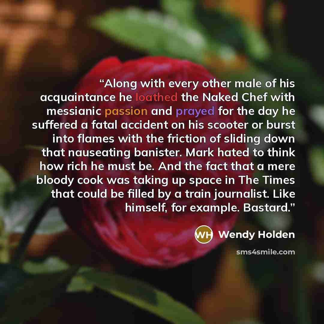 “Along with every other male of his acquaintance he loathed the Naked Chef with messianic passion and prayed for the day he suffered a fatal accident on his scooter or burst into flames with the friction of sliding down that nauseating banister. Mark hated to think how rich he must be. And the fact…” quote by Wendy Holden