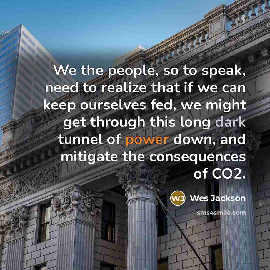 “We the people, so to speak, need to realize that if we can keep ourselves fed, we might get through this long dark tunnel of power down, and mitigate the consequences of CO2.” quote by Wes Jackson