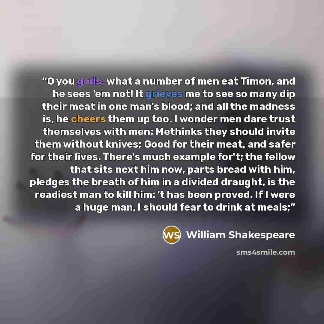 “O you gods, what a number of men eat Timon, and he sees 'em not! It grieves me to see so many dip their meat in one man's blood; and all the madness is, he cheers them up too. I wonder men dare trust themselves with men: Methinks they should invite them without knives; Good for their meat, and…” quote by William Shakespeare