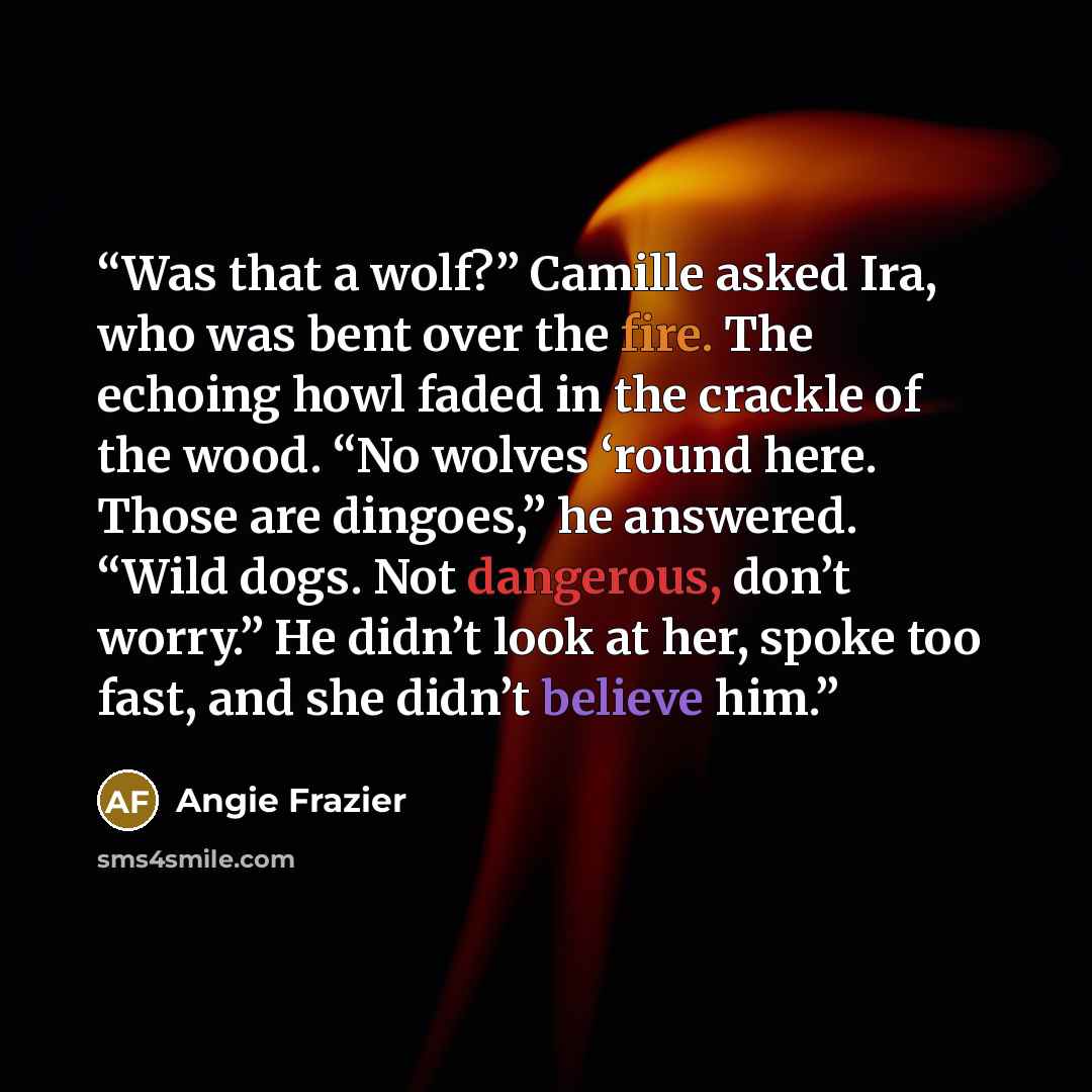 “Was that a wolf?” Camille asked Ira, who was bent over the fire. The echoing howl faded in the crackle of the wood. “No wolves ‘round here. Those are dingoes,” he answered. “Wild dogs. Not dangerous, don’t worry.” He didn’t look at her, spoke too fast, and she didn’t believe him.” quote by Angie Frazier