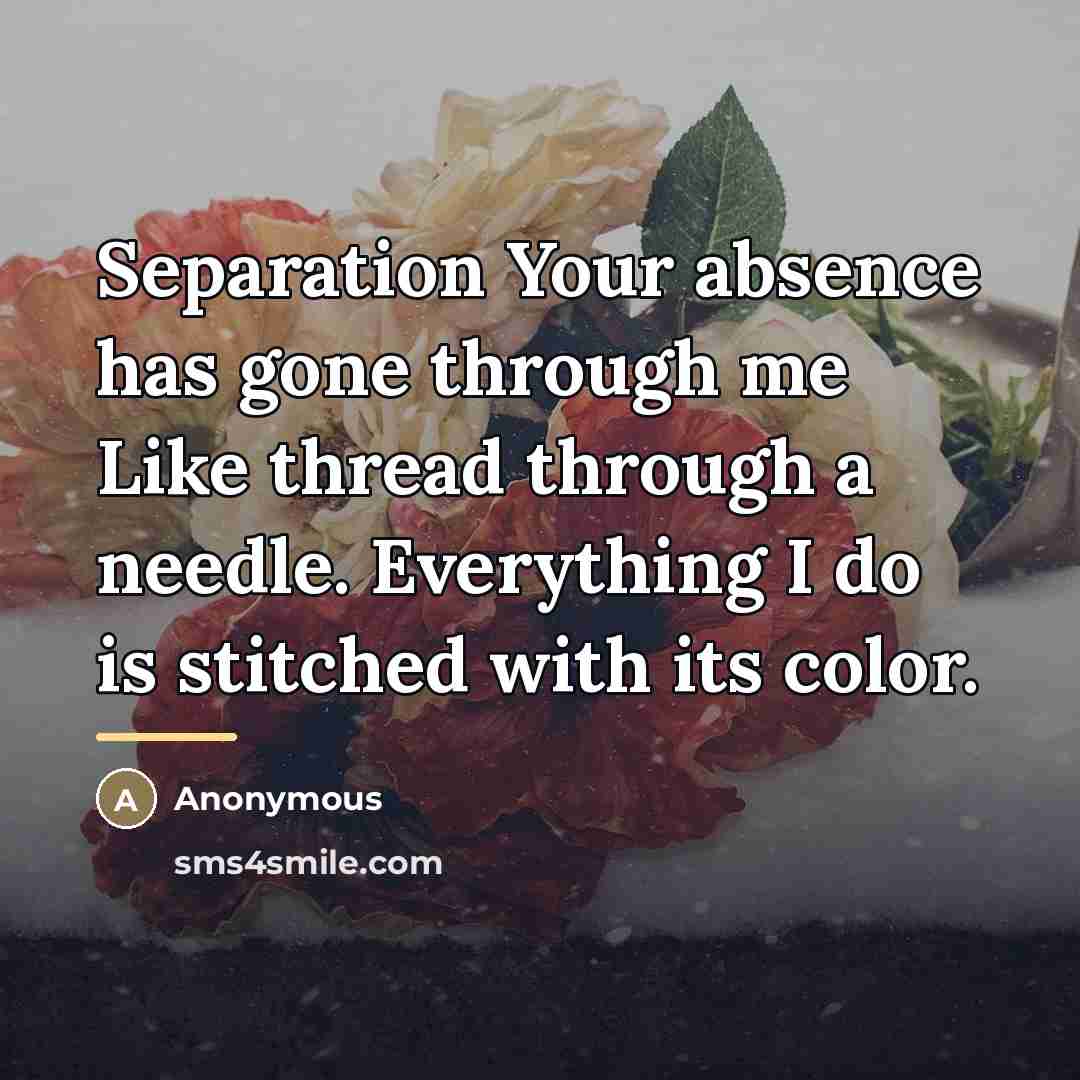 “Separation Your absence has gone through me Like thread through…” quote by Anonymous