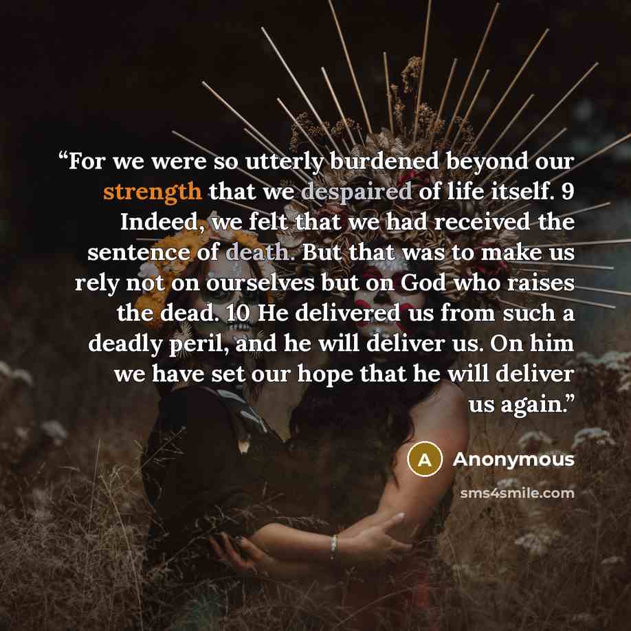 “For we were so utterly burdened beyond our strength that we despaired of life itself. 9 Indeed, we felt that we had received the sentence of death. But that was to make us rely not on ourselves but on God who raises the dead. 10 He delivered us from such a deadly peril, and he will deliver us. On…” quote by Anonymous