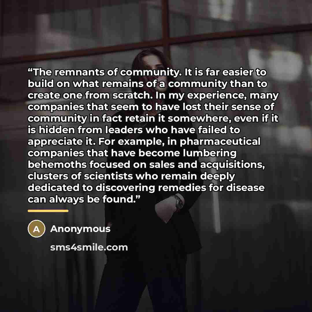 “The remnants of community. It is far easier to build on what remains of a community than to create one from scratch. In my experience, many companies that seem to have lost their sense of community in fact retain it somewhere, even if it is hidden from leaders who have failed to appreciate it. For…” quote by Anonymous