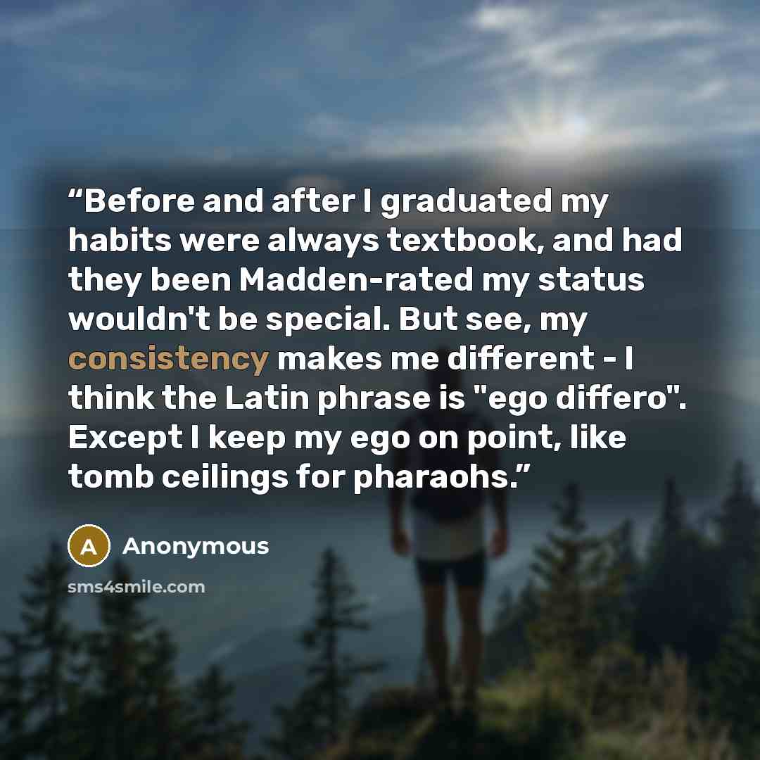 “Before and after I graduated my habits were always textbook, and had they been Madden-rated my status wouldn't be special. But see, my consistency makes me different - I think the Latin phrase is "ego differo". Except I keep my ego on point, like tomb ceilings for pharaohs.” quote by Anonymous