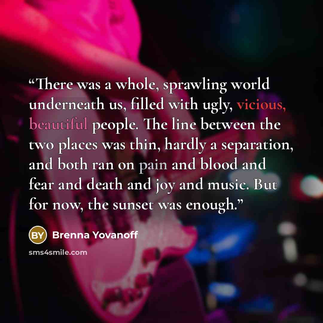 “There was a whole, sprawling world underneath us, filled with ugly, vicious, beautiful people. The line between the two places was thin, hardly a separation, and both ran on pain and blood and fear and death and joy and music. But for now, the sunset was enough.” quote by Brenna Yovanoff