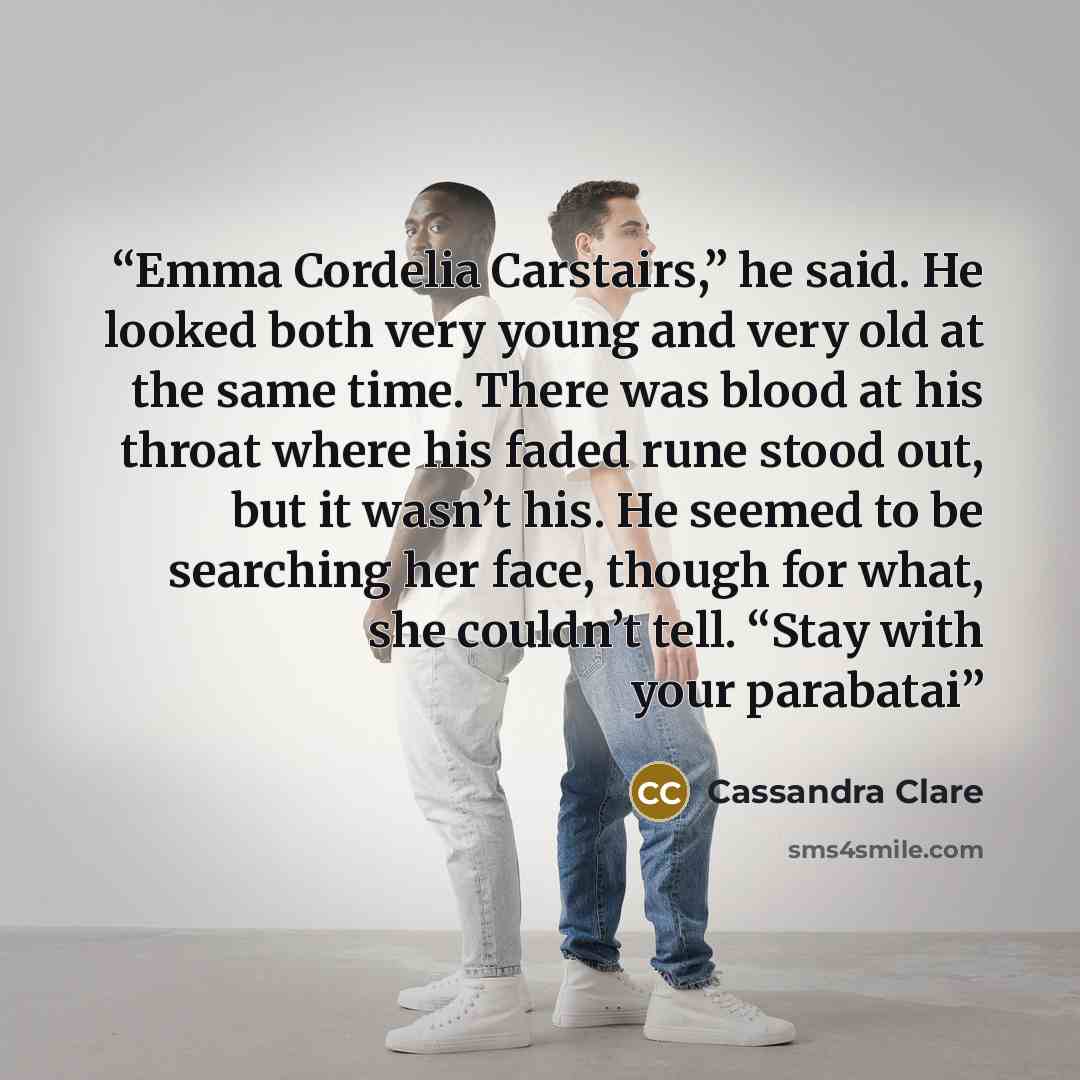 “Emma Cordelia Carstairs,” he said. He looked both very young and very old at the same time. There was blood at his throat where his faded rune stood out, but it wasn’t his. He seemed to be searching her face, though for what, she couldn’t tell. “Stay with your parabatai” quote by Cassandra Clare