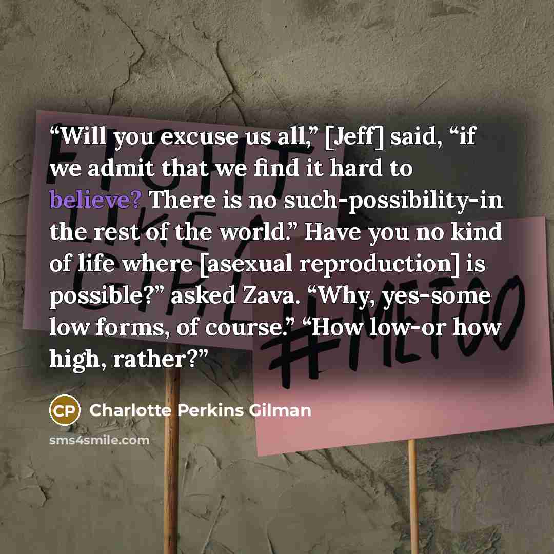 “Will you excuse us all,” [Jeff] said, “if we admit that we find it hard to believe? There is no such-possibility-in the rest of the world.” Have you no kind of life where [asexual reproduction] is possible?” asked Zava. “Why, yes-some low forms, of course.” “How low-or how high, rather?” quote by Charlotte Perkins Gilman
