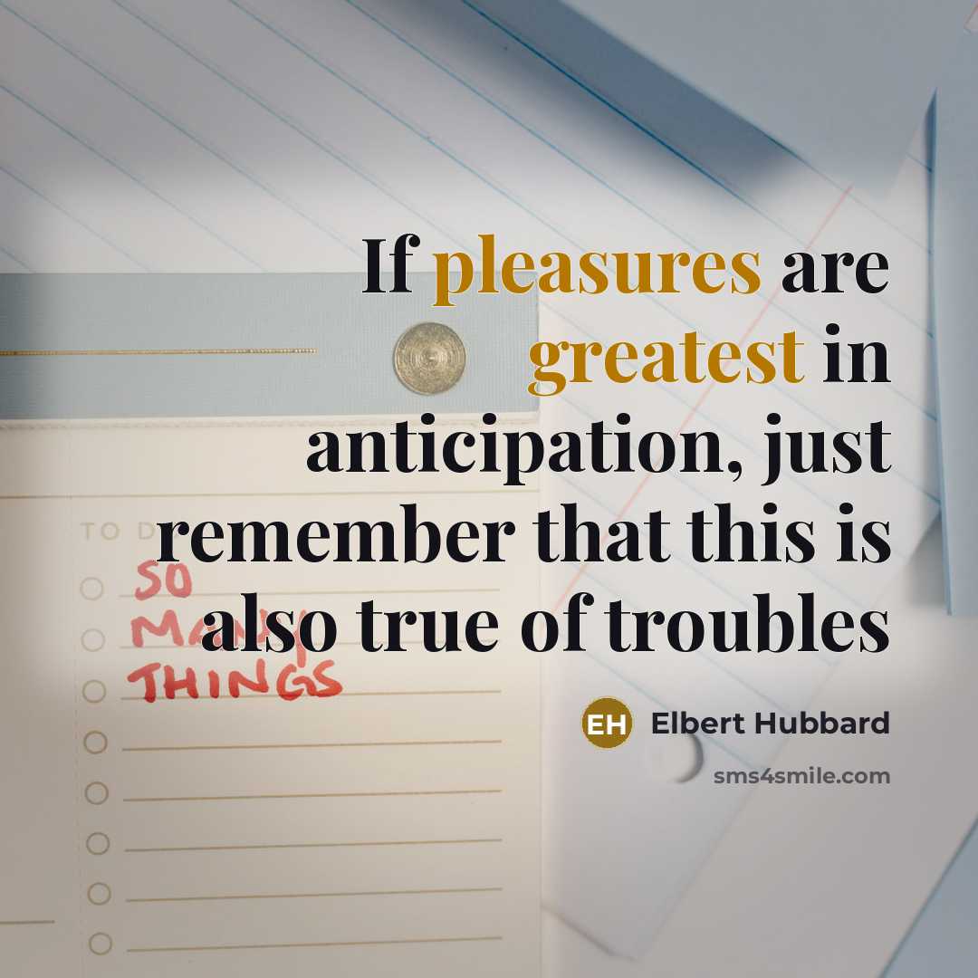 “If pleasures are greatest in anticipation, just remember that this is also true of troubles” quote by Elbert Hubbard