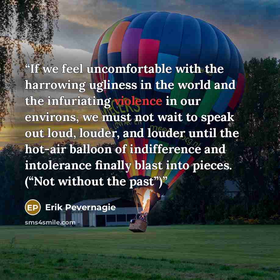 “If we feel uncomfortable with the harrowing ugliness in the world and the infuriating violence in our environs, we must not wait to speak out loud, louder, and louder until the hot-air balloon of indifference and intolerance finally blast into pieces. (“Not without the past”)” quote by Erik Pevernagie
