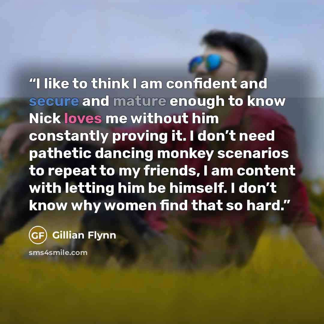 “I like to think I am confident and secure and mature enough to know Nick loves me without him constantly proving it. I don’t need pathetic dancing monkey scenarios to repeat to my friends, I am content with letting him be himself. I don’t know why women find that so hard.” quote by Gillian Flynn