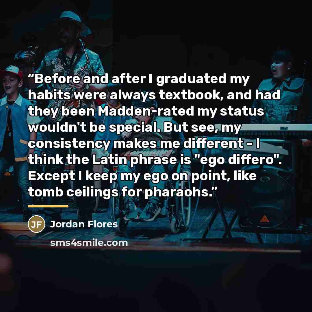 “Before and after I graduated my habits were always textbook, and had they been Madden-rated my status wouldn't be special. But see, my consistency makes me different - I think the Latin phrase is "ego differo". Except I keep my ego on point, like tomb ceilings for pharaohs.” quote by Anonymous