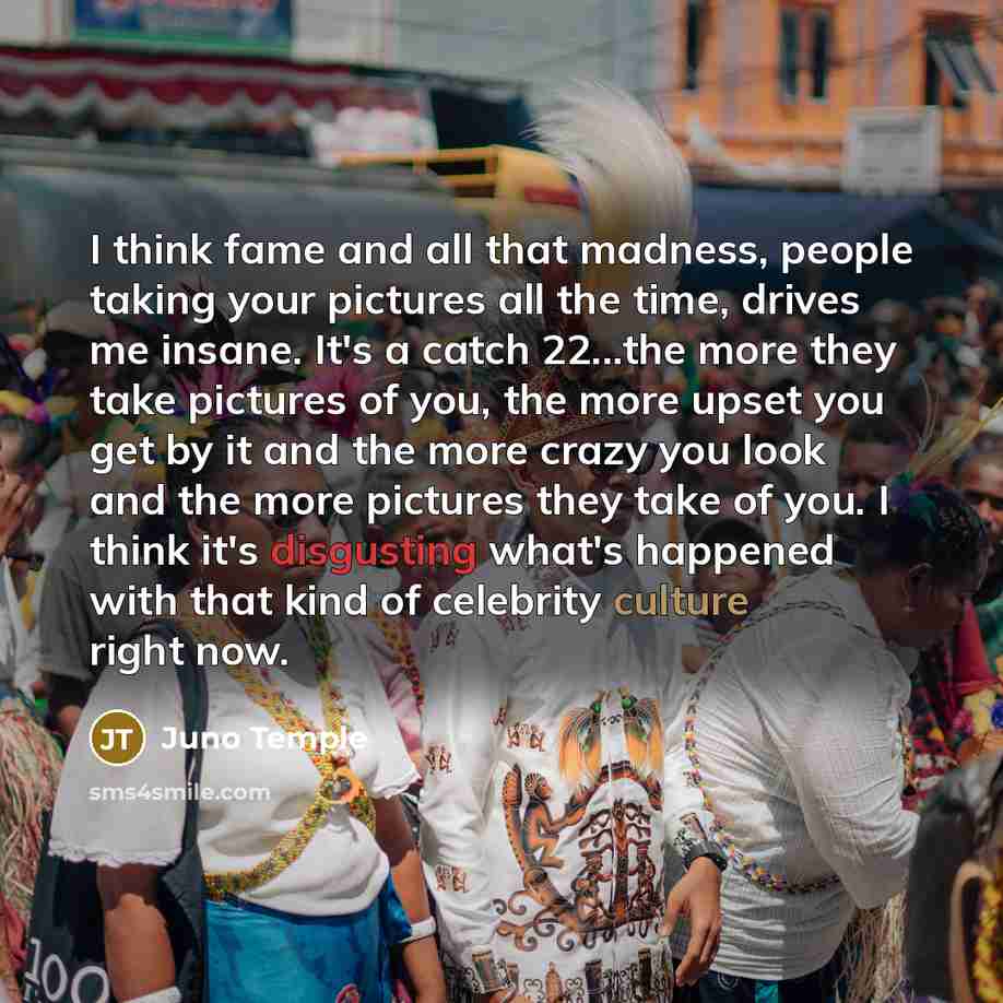 “I think fame and all that madness, people taking your pictures all the time, drives me insane. It's a catch 22...the more they take pictures of you, the more upset you get by it and the more crazy you look and the more pictures they take of you. I think it's disgusting what's happened with that…” quote by Juno Temple