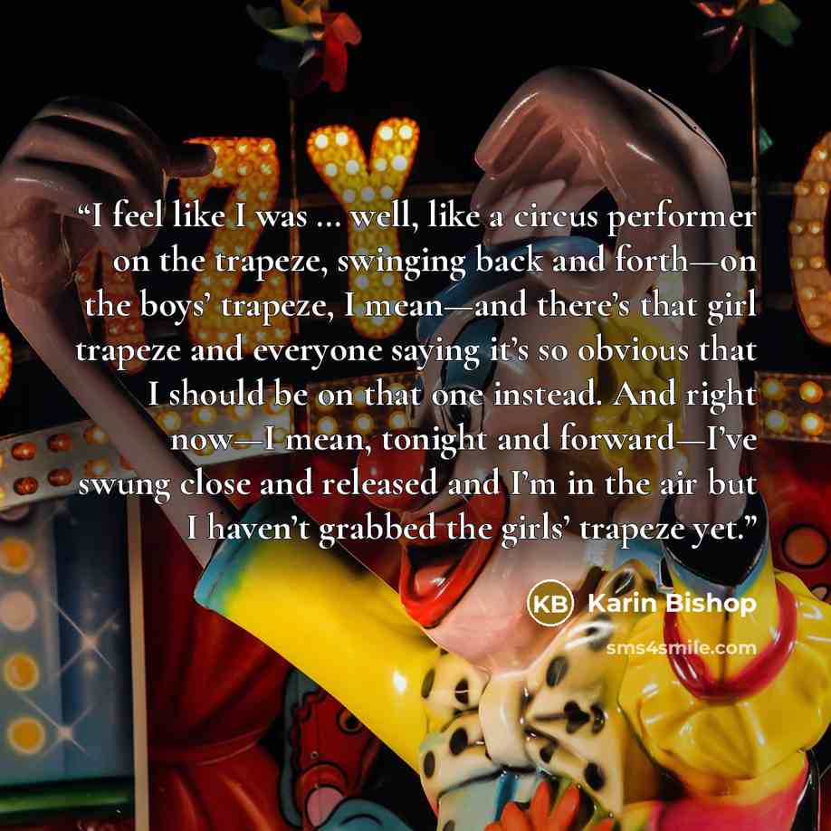 “I feel like I was … well, like a circus performer on the trapeze, swinging back and forth—on the boys’ trapeze, I mean—and there’s that girl trapeze and everyone saying it’s so obvious that I should be on that one instead. And right now—I mean, tonight and forward—I’ve swung close and released and…” quote by Karin Bishop
