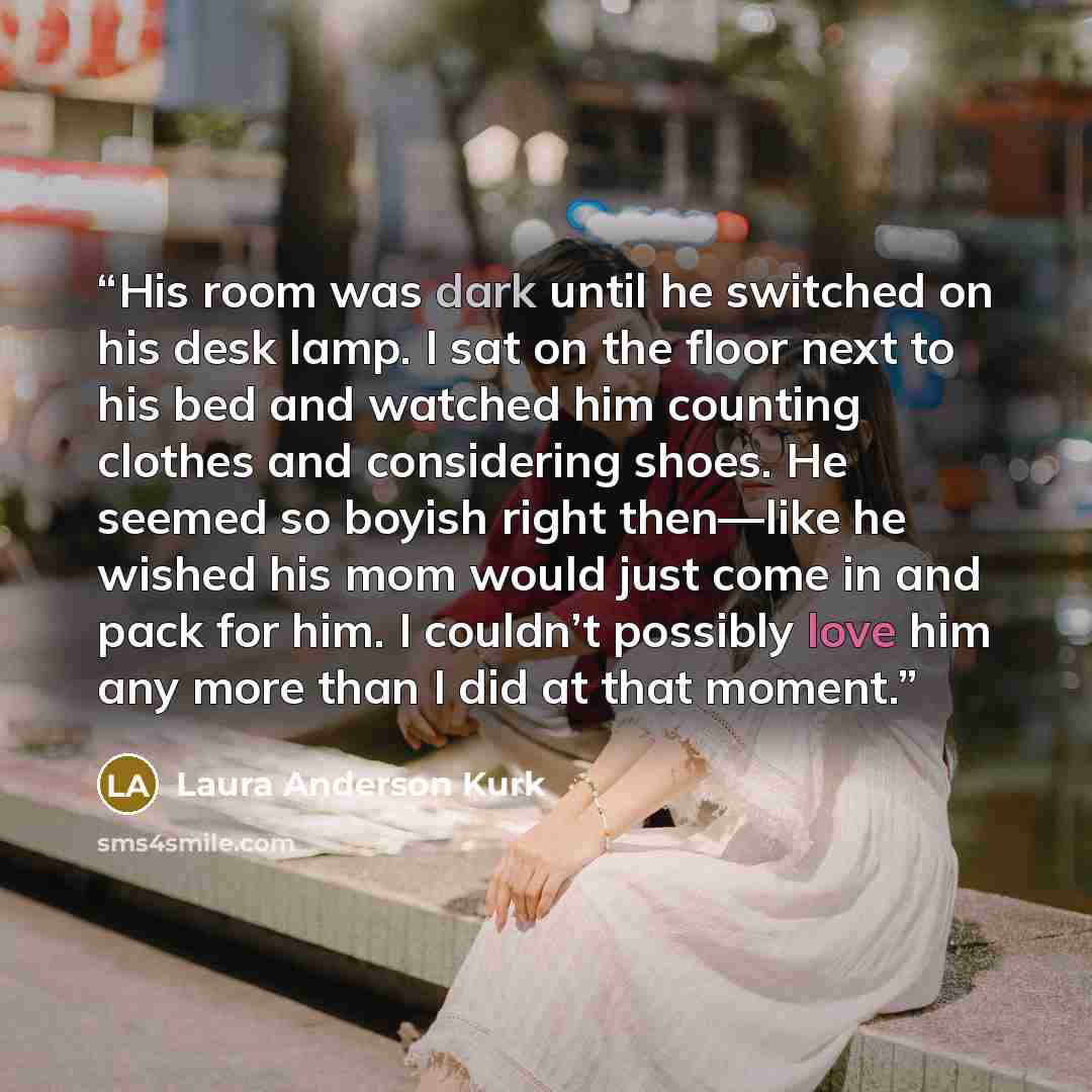 “His room was dark until he switched on his desk lamp. I sat on the floor next to his bed and watched him counting clothes and considering shoes. He seemed so boyish right then—like he wished his mom would just come in and pack for him. I couldn’t possibly love him any more than I did at that moment.” quote by Laura Anderson Kurk
