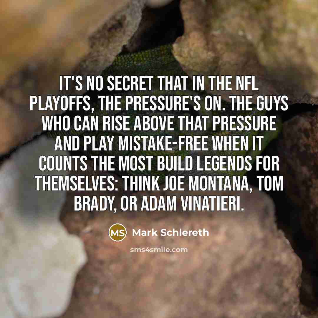 “It's no secret that in the NFL playoffs, the pressure's on. The guys who can rise above that pressure and play mistake-free when it counts the most build legends for themselves: Think Joe Montana, Tom Brady, or Adam Vinatieri.” quote by Mark Schlereth