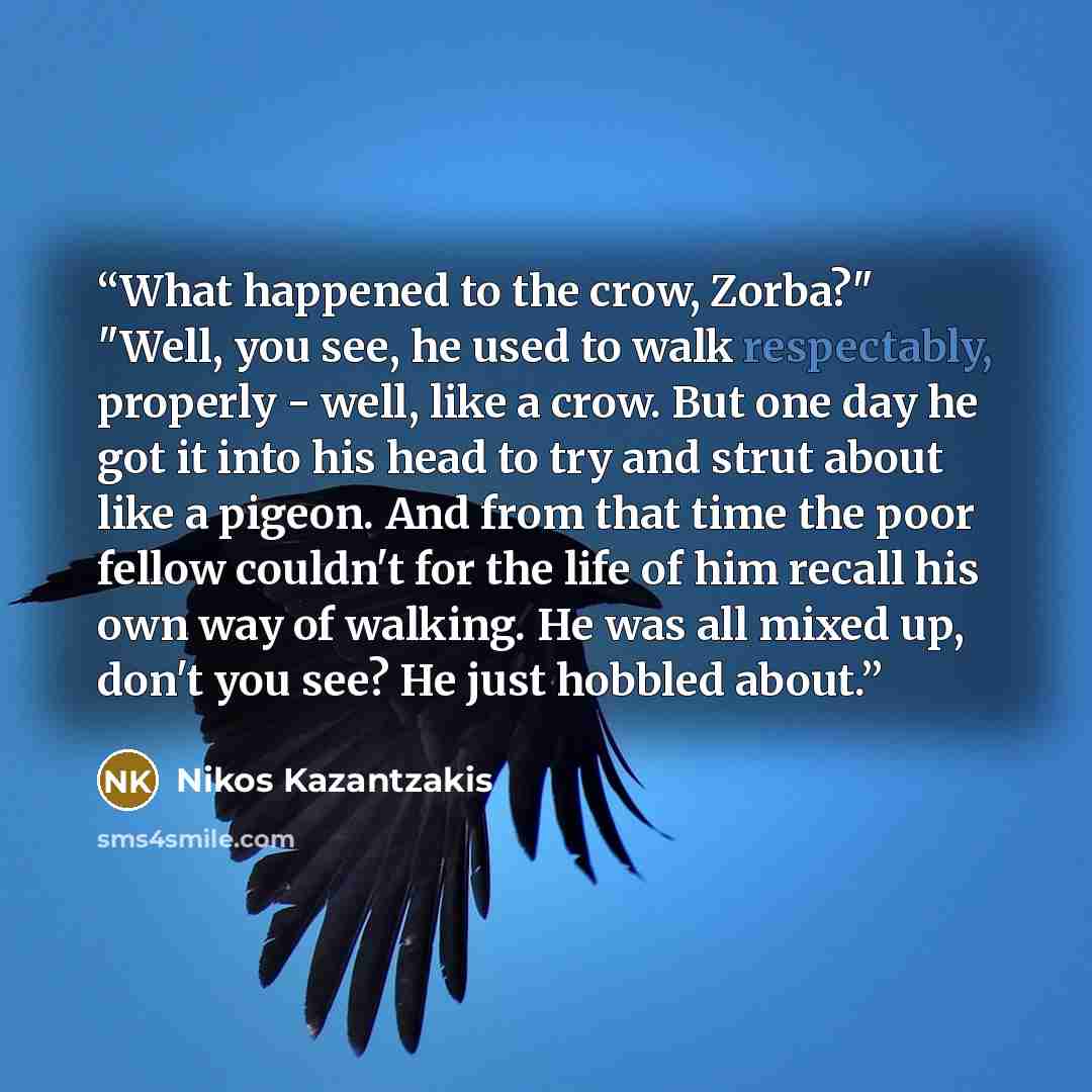 “What happened to the crow, Zorba?" "Well, you see, he used to walk respectably, properly - well, like a crow. But one day he got it into his head to try and strut about like a pigeon. And from that time the poor fellow couldn't for the life of him recall his own way of walking. He was all mixed…” quote by Nikos Kazantzakis
