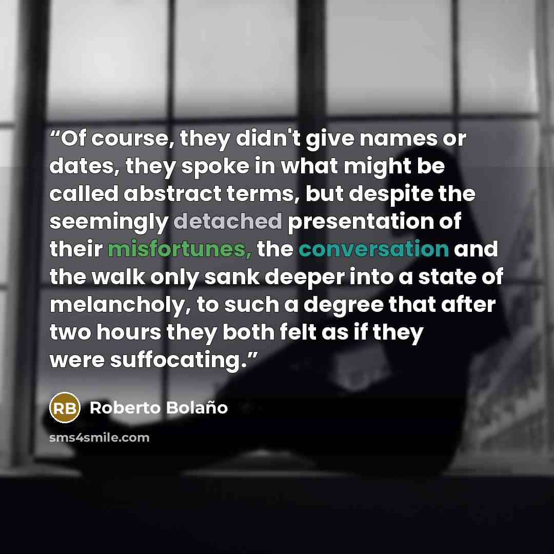 “Of course, they didn't give names or dates, they spoke in what might be called abstract terms, but despite the seemingly detached presentation of their misfortunes, the conversation and the walk only sank deeper into a state of melancholy, to such a degree that after two hours they both felt as if…” quote by Roberto Bolaño