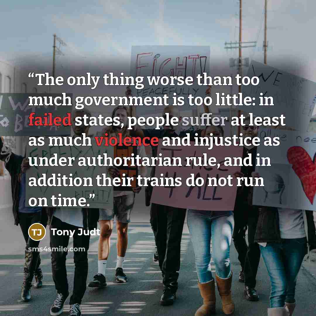 “The only thing worse than too much government is too little: in failed states, people suffer at least as much violence and injustice as under authoritarian rule, and in addition their trains do not run on time.” quote by Tony Judt