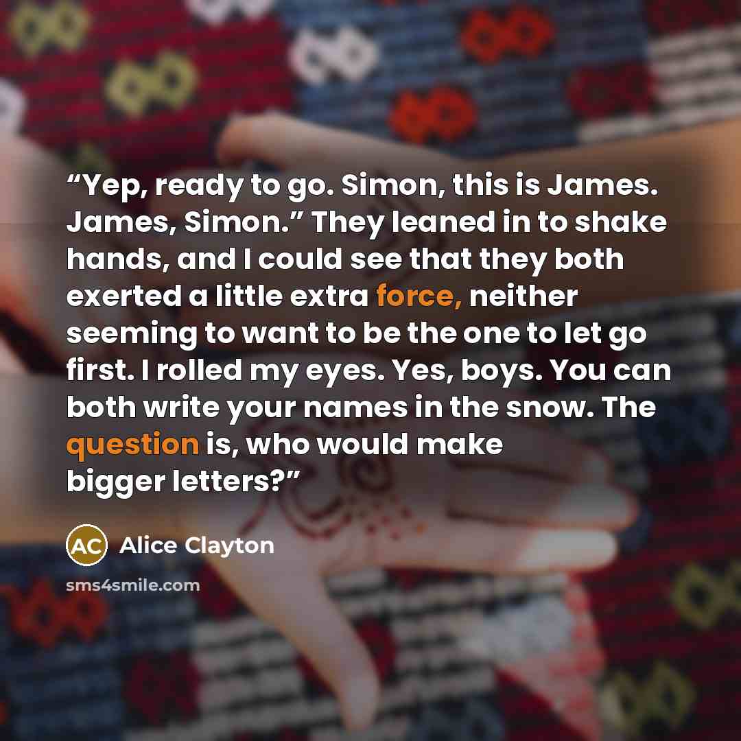 “Yep, ready to go. Simon, this is James. James, Simon.” They leaned in to shake hands, and I could see that they both exerted a little extra force, neither seeming to want to be the one to let go first. I rolled my eyes. Yes, boys. You can both write your names in the snow. The question is, who…” quote by Alice Clayton