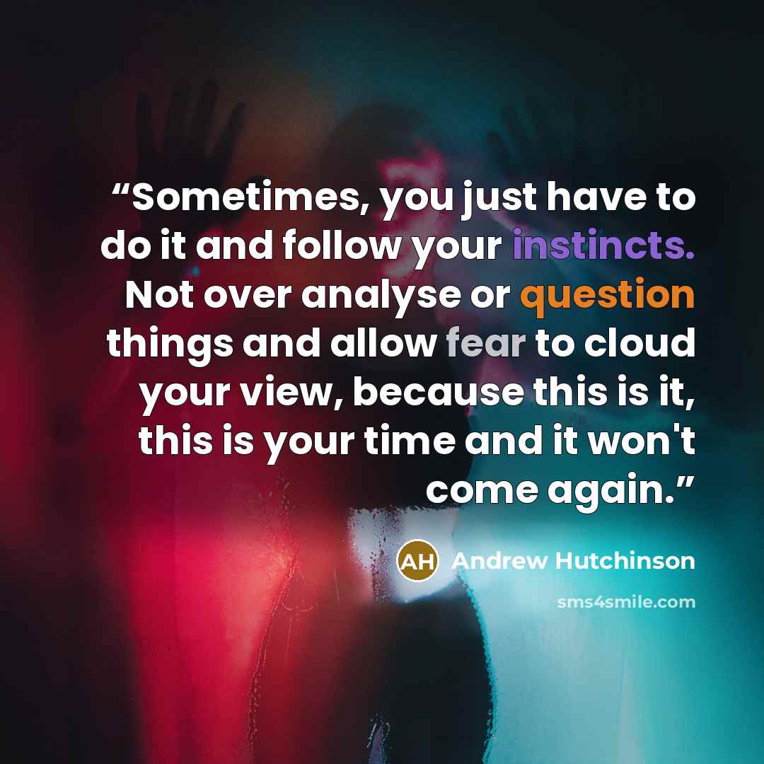 “Sometimes, you just have to do it and follow your instincts. Not over analyse or question things and allow fear to cloud your view, because this is it, this is your time and it won't come again.” quote by Andrew Hutchinson