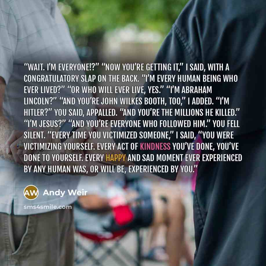“Wait. I’m everyone!?” “Now you’re getting it,” I said, with a congratulatory slap on the back. “I’m every human being who ever lived?” “Or who will ever live, yes.” “I’m Abraham Lincoln?” “And you’re John Wilkes Booth, too,” I added. “I’m Hitler?” You said, appalled. “And you’re the millions he…” quote by Andy Weir