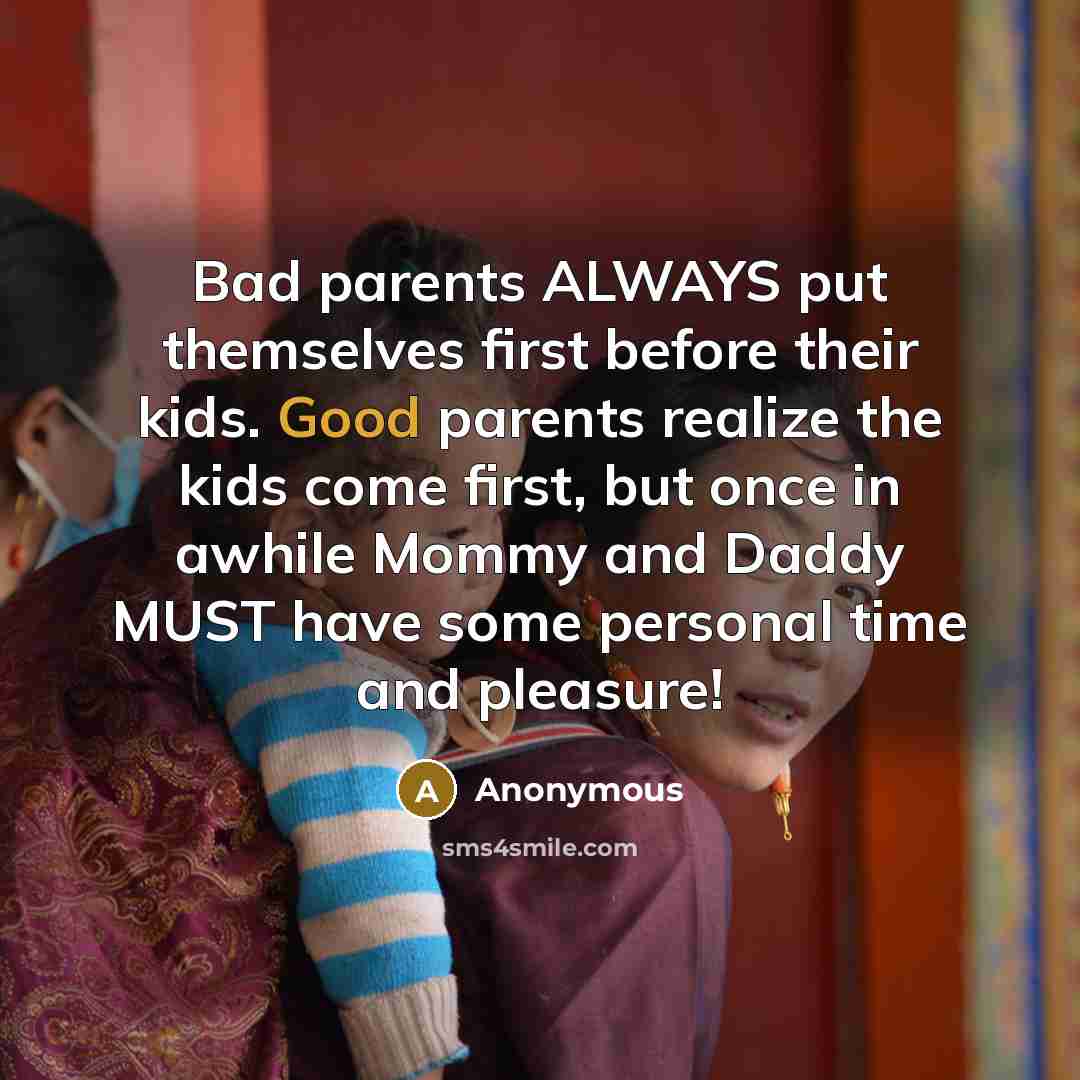 “Bad parents ALWAYS put themselves first before their kids. Good parents realize the kids come first, but once in awhile Mommy and Daddy MUST have some personal time and pleasure!” quote by Anonymous